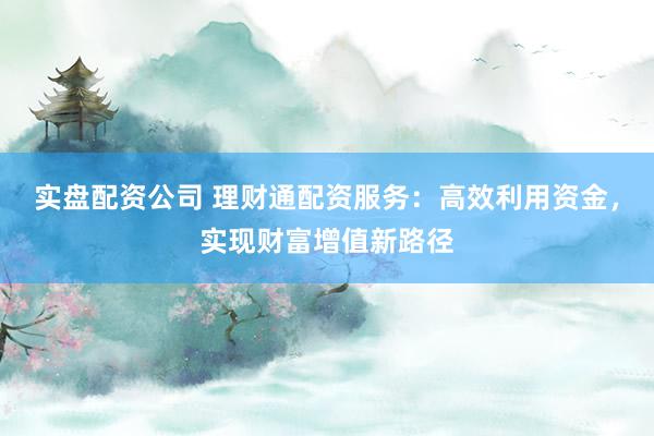 实盘配资公司 理财通配资服务：高效利用资金，实现财富增值新路径