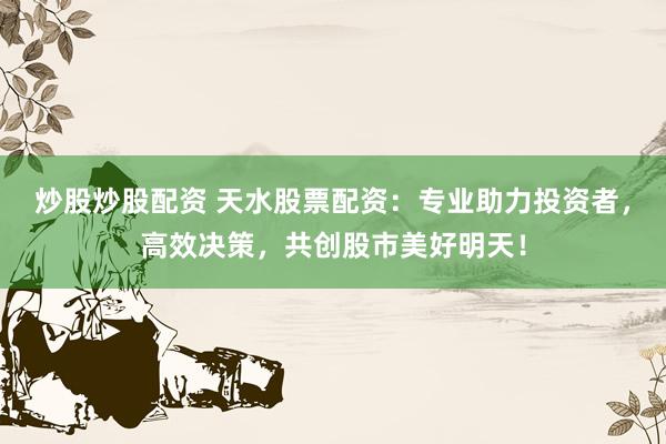 炒股炒股配资 天水股票配资：专业助力投资者，高效决策，共创股市美好明天！