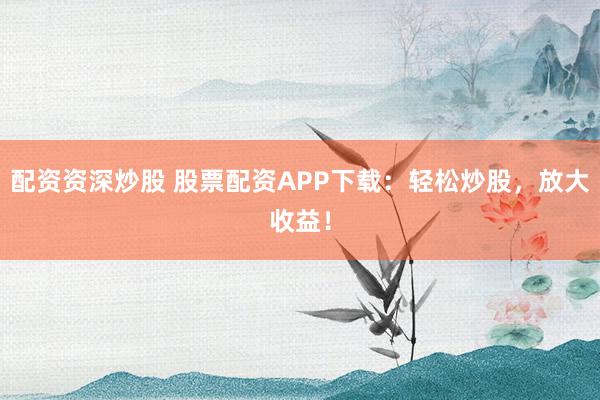 配资资深炒股 股票配资APP下载：轻松炒股，放大收益！