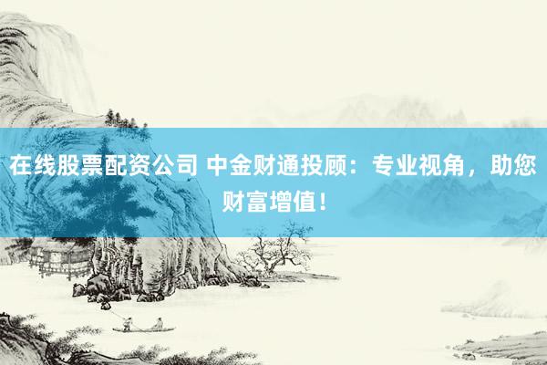 在线股票配资公司 中金财通投顾：专业视角，助您财富增值！