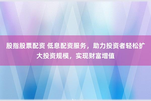 股指股票配资 低息配资服务，助力投资者轻松扩大投资规模，实现财富增值