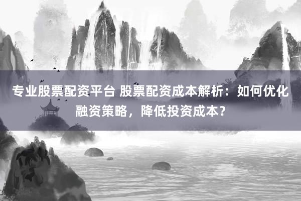 专业股票配资平台 股票配资成本解析：如何优化融资策略，降低投资成本？