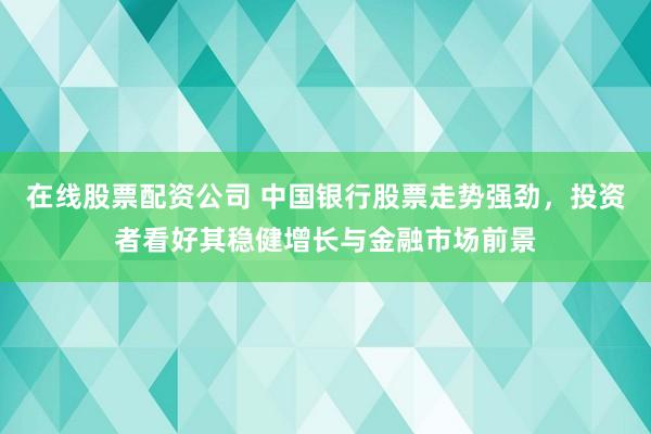在线股票配资公司 中国银行股票走势强劲，投资者看好其稳健增长与金融市场前景