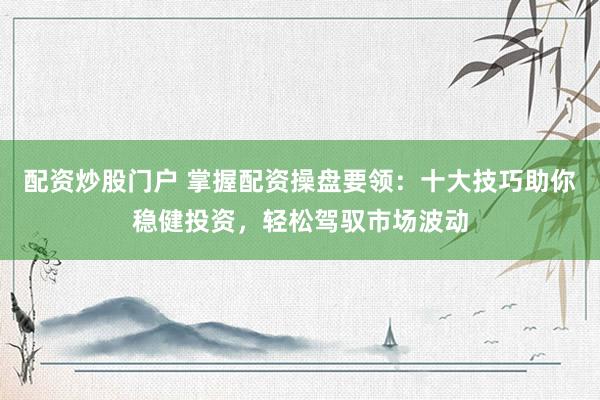 配资炒股门户 掌握配资操盘要领：十大技巧助你稳健投资，轻松驾驭市场波动