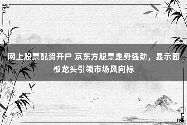 网上股票配资开户 京东方股票走势强劲，显示面板龙头引领市场风向标