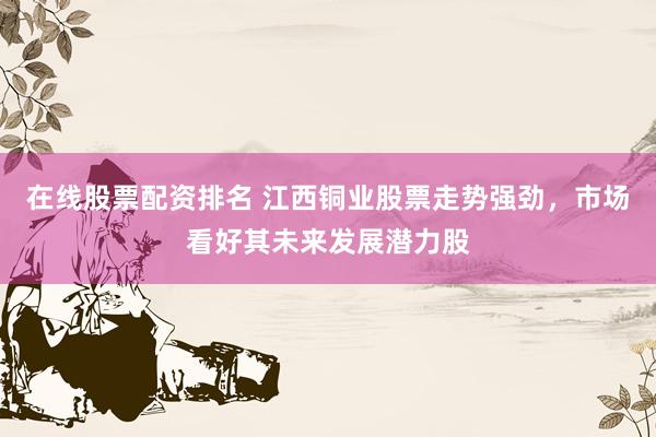 在线股票配资排名 江西铜业股票走势强劲，市场看好其未来发展潜力股