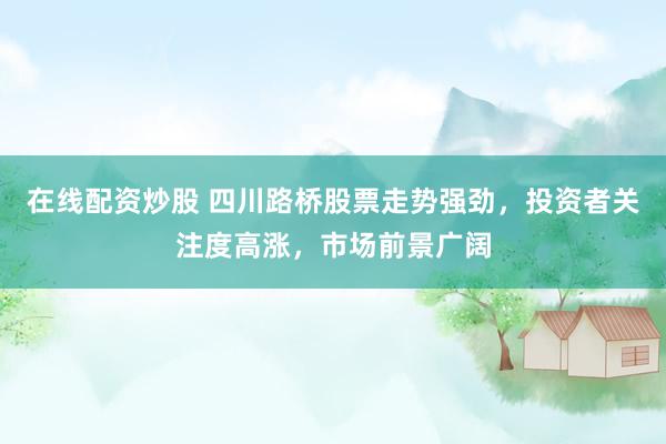 在线配资炒股 四川路桥股票走势强劲，投资者关注度高涨，市场前景广阔