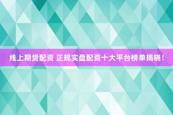 线上期货配资 正规实盘配资十大平台榜单揭晓！