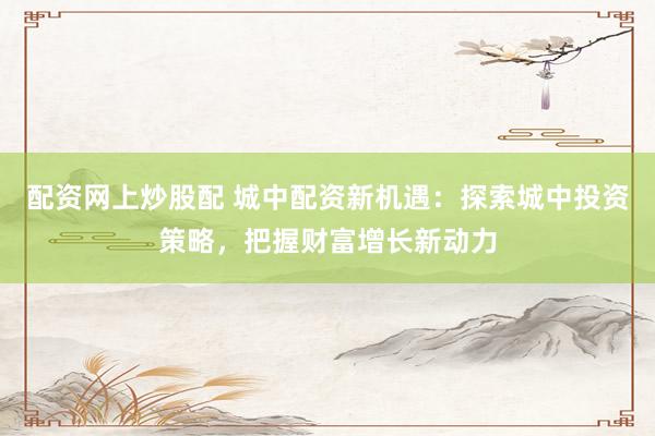 配资网上炒股配 城中配资新机遇：探索城中投资策略，把握财富增长新动力