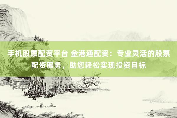 手机股票配资平台 金港通配资：专业灵活的股票配资服务，助您轻松实现投资目标