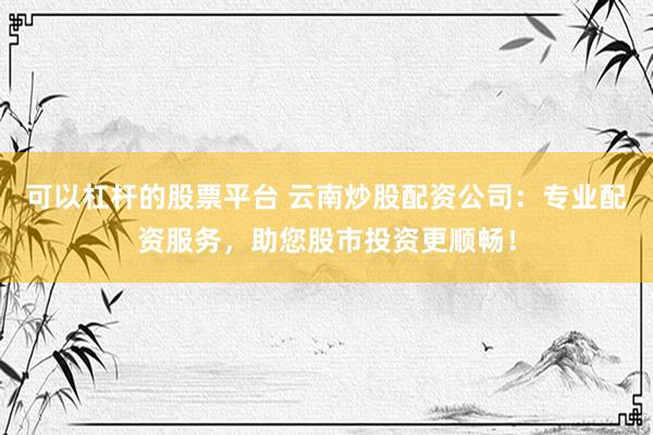 可以杠杆的股票平台 云南炒股配资公司：专业配资服务，助您股市投资更顺畅！