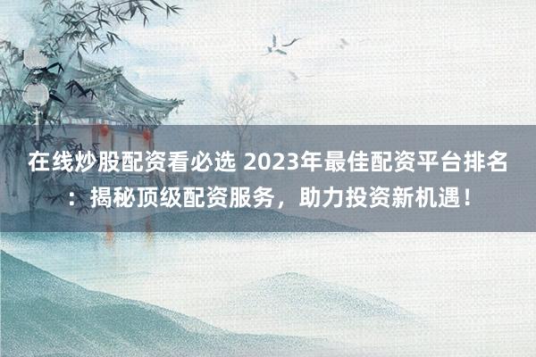 在线炒股配资看必选 2023年最佳配资平台排名：揭秘顶级配资服务，助力投资新机遇！