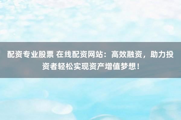 配资专业股票 在线配资网站：高效融资，助力投资者轻松实现资产增值梦想！