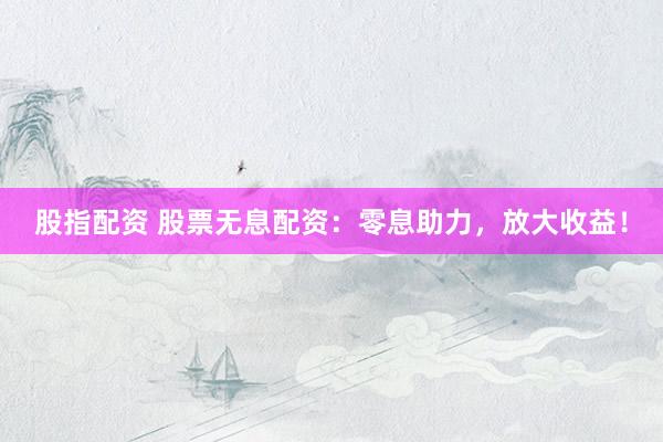 股指配资 股票无息配资：零息助力，放大收益！