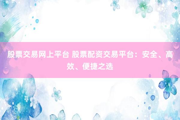 股票交易网上平台 股票配资交易平台：安全、高效、便捷之选