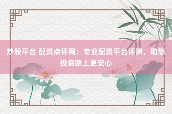 炒股平台 配资点评网：专业配资平台评测，助您投资路上更安心