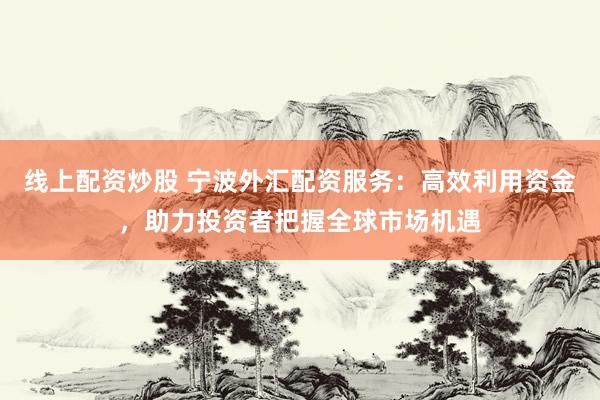 线上配资炒股 宁波外汇配资服务：高效利用资金，助力投资者把握全球市场机遇