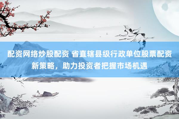 配资网络炒股配资 省直辖县级行政单位股票配资新策略，助力投资者把握市场机遇