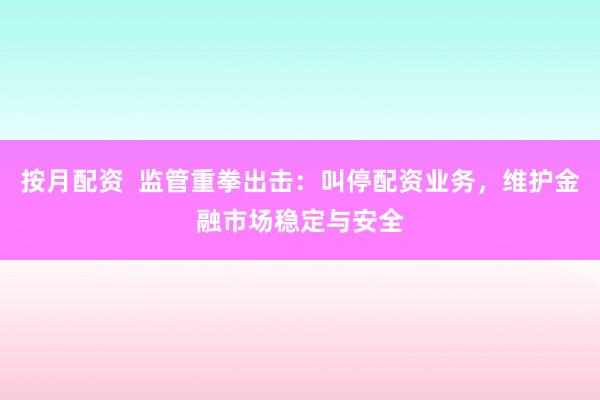 按月配资  监管重拳出击：叫停配资业务，维护金融市场稳定与安全