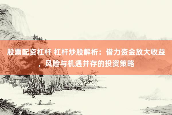 股票配资杠杆 杠杆炒股解析：借力资金放大收益，风险与机遇并存的投资策略