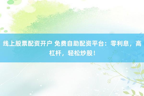 线上股票配资开户 免费自助配资平台：零利息，高杠杆，轻松炒股！