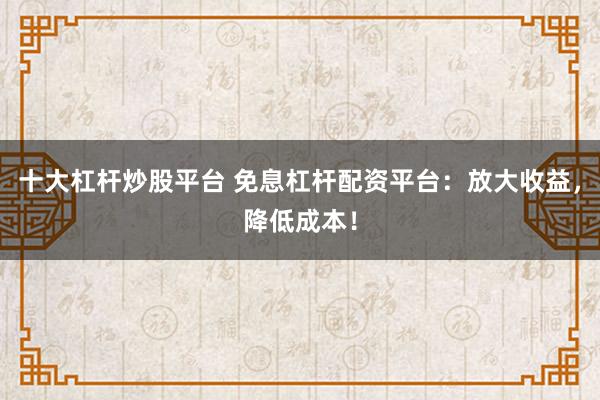 十大杠杆炒股平台 免息杠杆配资平台：放大收益，降低成本！