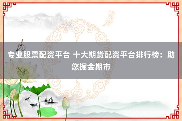 专业股票配资平台 十大期货配资平台排行榜：助您掘金期市