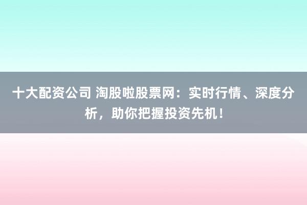 十大配资公司 淘股啦股票网：实时行情、深度分析，助你把握投资先机！