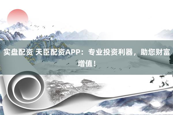 实盘配资 天臣配资APP：专业投资利器，助您财富增值！
