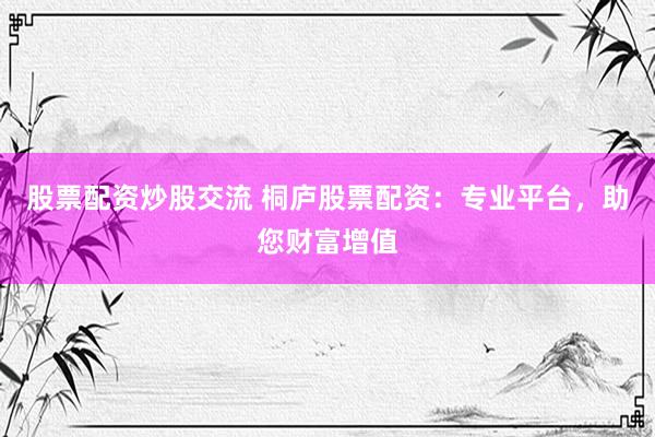 股票配资炒股交流 桐庐股票配资：专业平台，助您财富增值