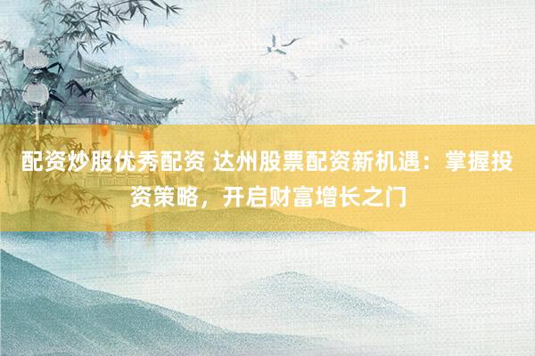 配资炒股优秀配资 达州股票配资新机遇：掌握投资策略，开启财富增长之门