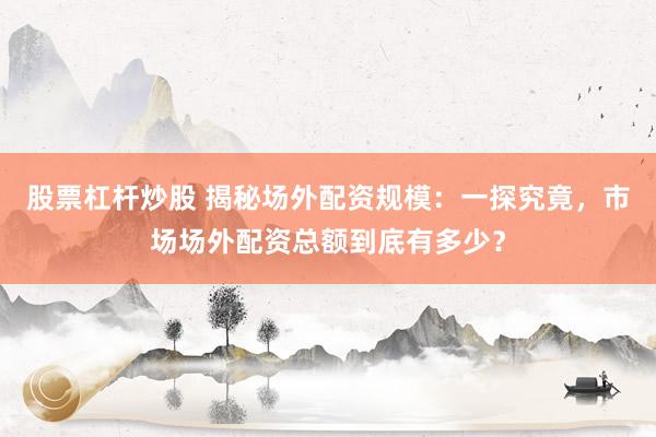 股票杠杆炒股 揭秘场外配资规模：一探究竟，市场场外配资总额到底有多少？