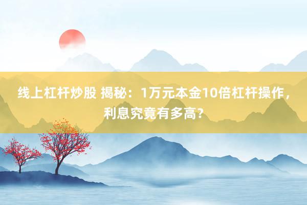 线上杠杆炒股 揭秘：1万元本金10倍杠杆操作，利息究竟有多高？
