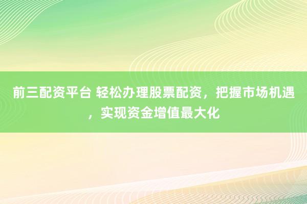 前三配资平台 轻松办理股票配资，把握市场机遇，实现资金增值最大化