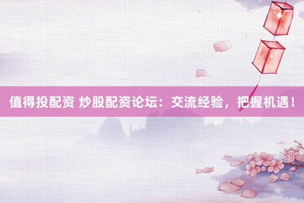 值得投配资 炒股配资论坛：交流经验，把握机遇！