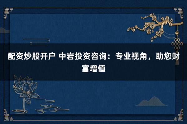 配资炒股开户 中岩投资咨询：专业视角，助您财富增值