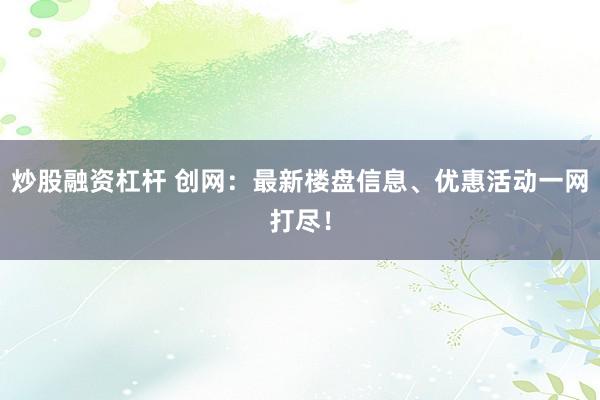 炒股融资杠杆 创网：最新楼盘信息、优惠活动一网打尽！