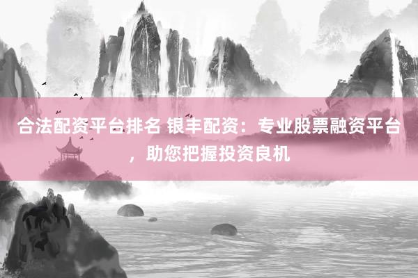 合法配资平台排名 银丰配资：专业股票融资平台，助您把握投资良机