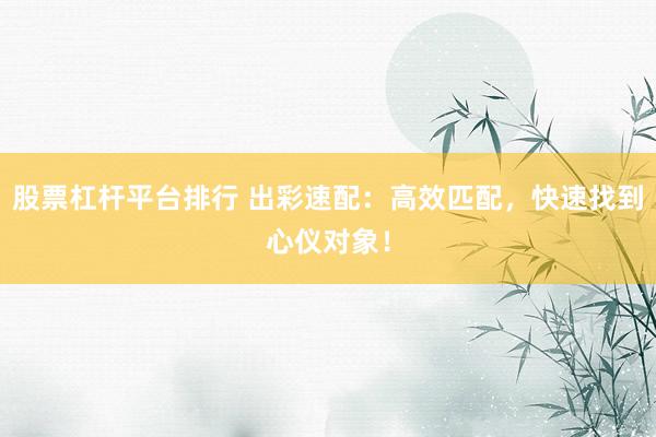 股票杠杆平台排行 出彩速配：高效匹配，快速找到心仪对象！