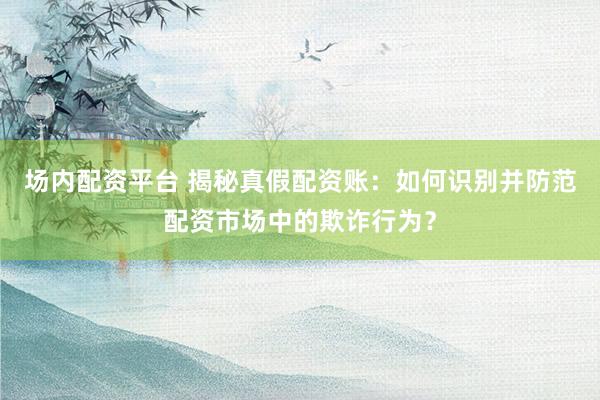 场内配资平台 揭秘真假配资账：如何识别并防范配资市场中的欺诈行为？