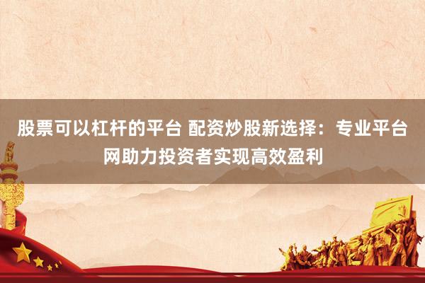 股票可以杠杆的平台 配资炒股新选择：专业平台网助力投资者实现高效盈利