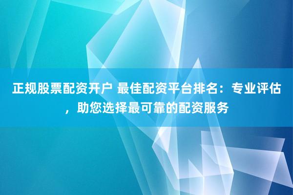 正规股票配资开户 最佳配资平台排名：专业评估，助您选择最可靠的配资服务