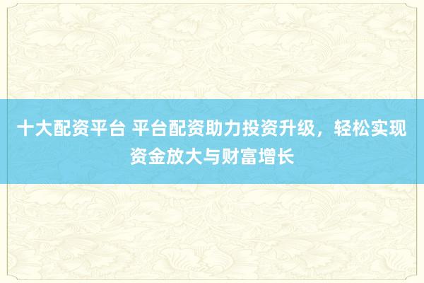 十大配资平台 平台配资助力投资升级，轻松实现资金放大与财富增长