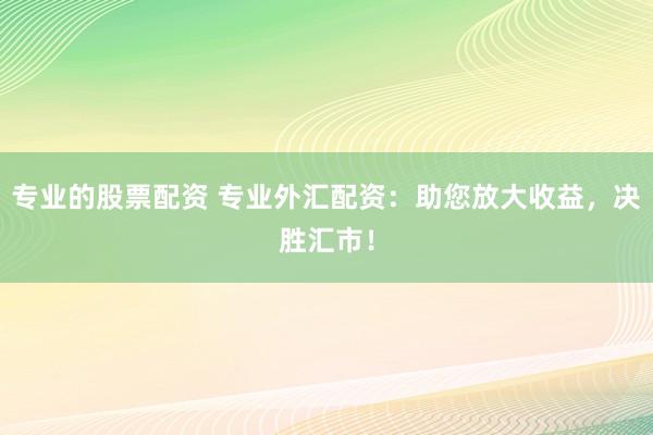 专业的股票配资 专业外汇配资：助您放大收益，决胜汇市！