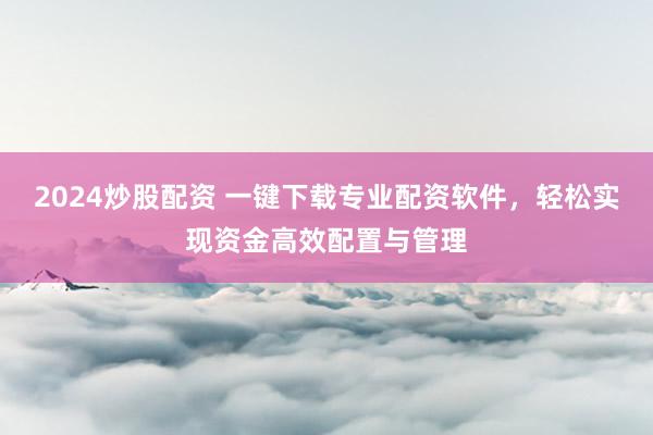 2024炒股配资 一键下载专业配资软件，轻松实现资金高效配置与管理