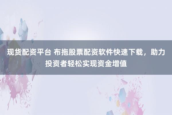 现货配资平台 布拖股票配资软件快速下载，助力投资者轻松实现资金增值