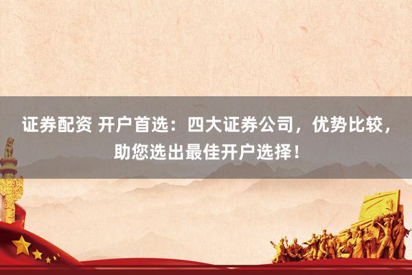 证券配资 开户首选：四大证券公司，优势比较，助您选出最佳开户选择！