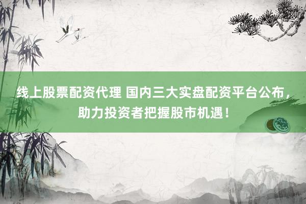 线上股票配资代理 国内三大实盘配资平台公布，助力投资者把握股市机遇！