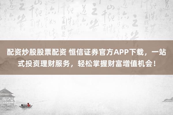 配资炒股股票配资 恒信证券官方APP下载，一站式投资理财服务，轻松掌握财富增值机会！