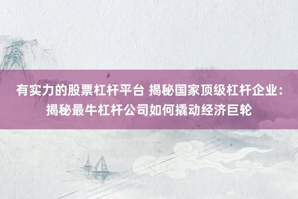 有实力的股票杠杆平台 揭秘国家顶级杠杆企业：揭秘最牛杠杆公司如何撬动经济巨轮